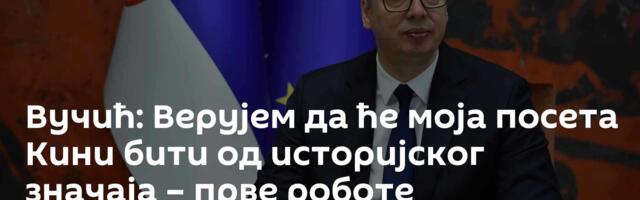 Вучић: Верујем да ће моја посета Кини бити од историјског значаја – прве роботе произвешћемо у јуну