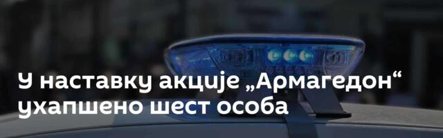 У наставку акције „Армагедон“ ухапшено шест особа