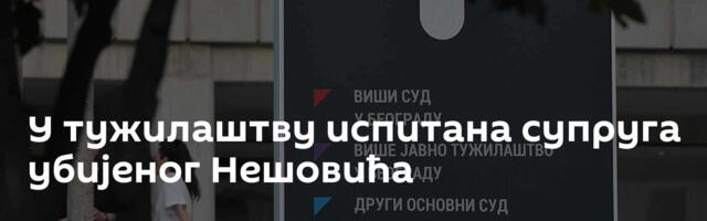 У тужилаштву испитана супруга убијеног Нешовића