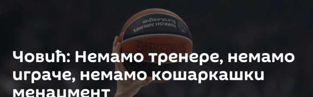 Човић: Немамо тренере, немамо играче, немамо кошаркашки менаџмент