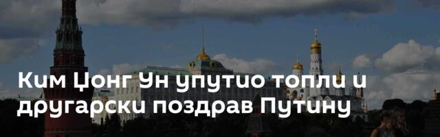 Ким Џонг Ун упутио топли и другарски поздрав Путину