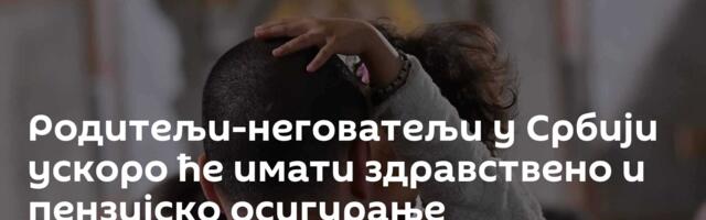 Родитељи-неговатељи у Србији ускоро ће имати здравствено и пензијско осигурање
