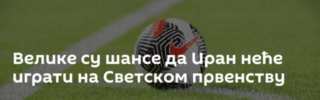Велике су шансе да Иран неће играти на Светском првенству