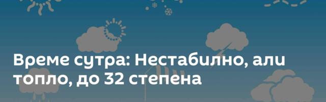 Време сутра: Нестабилно, али топло, до 32 степена