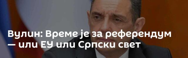Вулин: Време је за референдум — или ЕУ или Српски свет