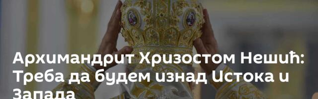 Архимандрит Хризостом Нешић: Треба да будем изнад Истока и Запада