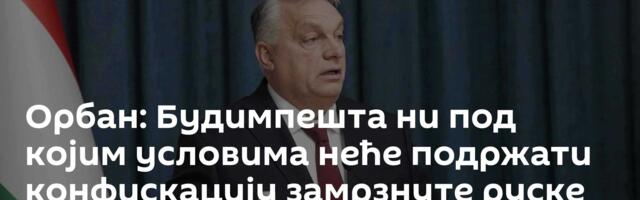 Орбан: Будимпешта ни под којим условима неће подржати конфискацију замрзнуте руске имовине