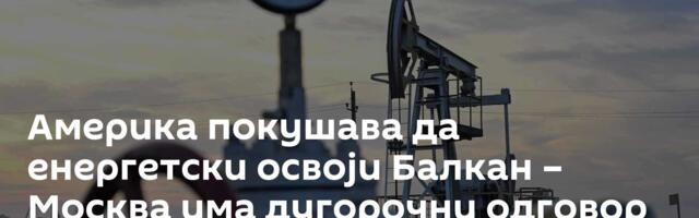 Америка покушава да енергетски освоји Балкан – Москва има дугорочни одговор на то