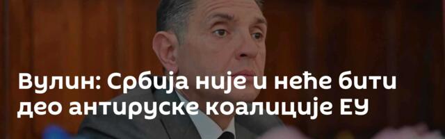 Вулин: Србија није и неће бити део антируске коалиције ЕУ
