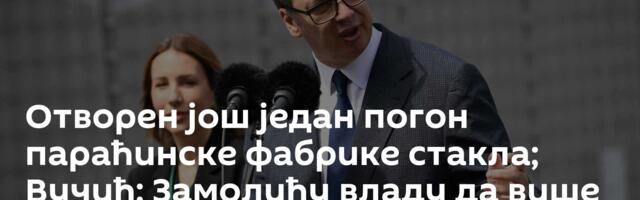 Отворен још један погон параћинске фабрике стакла; Вучић: Замолићу владу да више помогне