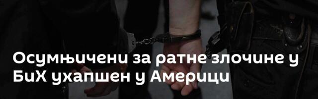 Осумњичени за ратне злочине у БиХ ухапшен у Америци