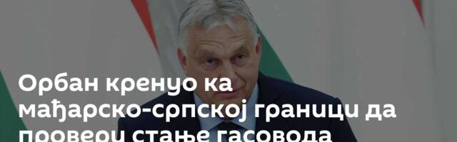 Орбан кренуо ка мађарско-српској граници да провери стање гасовода