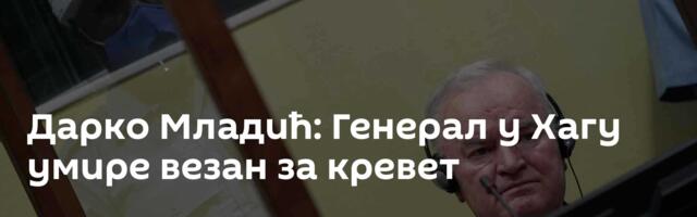 Дарко Младић: Генерал у Хагу умире везан за кревет