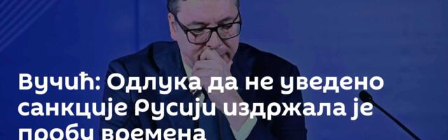 Вучић: Одлука да не уведено санкције Русији издржала је пробу времена