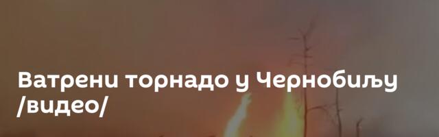 Ватрени торнадо у Чернобиљу /видео/