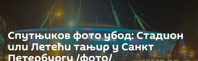 Спутњиков фото убод: Стадион или Летећи тањир у Санкт Петербургу /фото/
