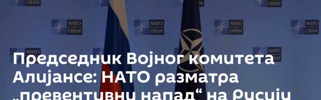 Председник Војног комитета Алијансе: НАТО разматра „превентивни напад“ на Русију