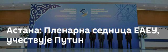 Астана: Пленарна седница ЕАЕУ, учествује Путин