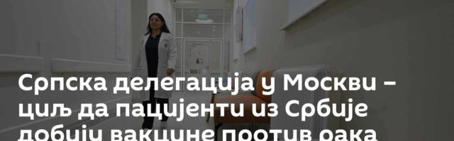 Српска делегација у Москви – циљ да пацијенти из Србије добију вакцине против рака