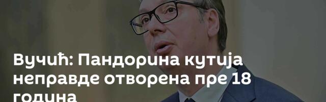 Вучић: Пандорина кутија неправде отворена пре 18 година