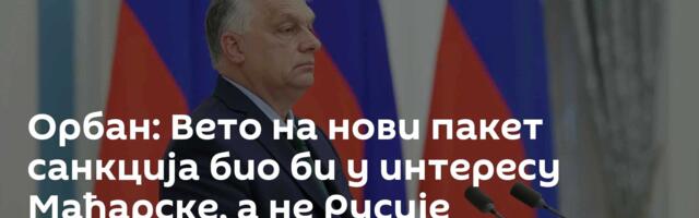 Орбан: Вето на нови пакет санкција био би у интересу Мађарске, а не Русије