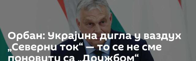 Орбан: Украјина дигла у ваздух „Северни ток“ — то се не сме поновити са „Дружбом“