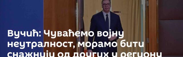 Вучић: Чуваћемо војну неутралност, морамо бити снажнији од других у региону
