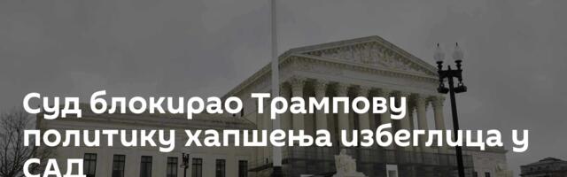 Суд блокирао Трампову политику хапшења избеглица у САД