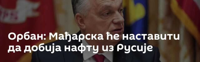 Орбан: Мађарска ће наставити да добија нафту из Русије