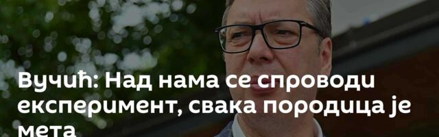 Вучић: Над нама се спроводи експеримент, свака породица је мета