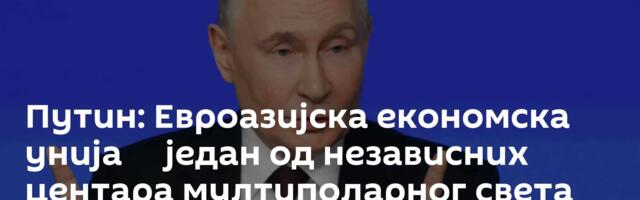 Путин: Евроазијска економска унија ─ један од независних центара мултиполарног света