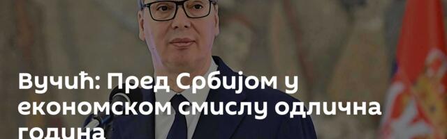 Вучић: Пред Србијом у економском смислу одлична година