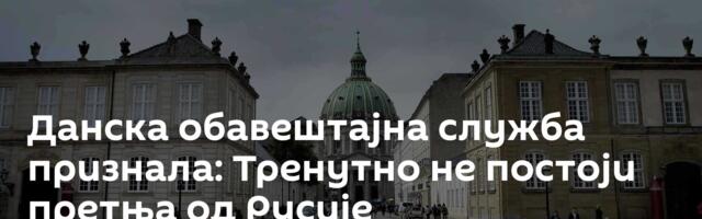 Данска обавештајна служба признала: Тренутно не постоји претња од Русије