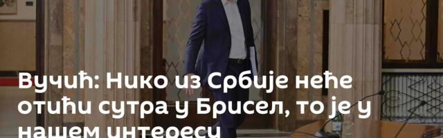 Вучић: Нико из Србије неће отићи сутра у Брисел, то је у нашем интересу