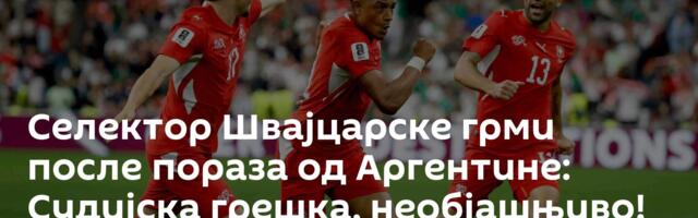 Селектор Швајцарске грми после пораза од Аргентине: Судијска грешка, необјашњиво!