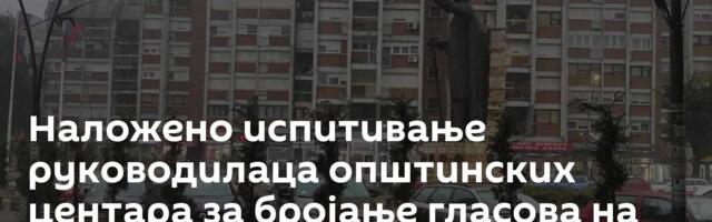 Наложено испитивање руководилаца општинских центара за бројање гласова на северу Косова и Метохије