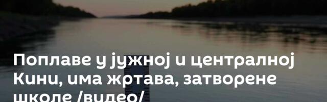 Поплаве у јужној и централној Кини, има жртава, затворене школе /видео/