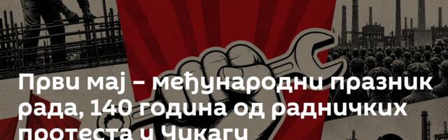Први мај – међународни празник рада, 140 година од радничких протеста у Чикагу