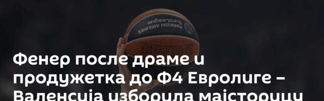 Фенер после драме и продужетка до Ф4 Евролиге – Валенсија изборила мајсторицу