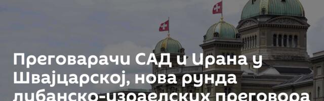 Преговарачи САД и Ирана у Швајцарској, нова рунда либанско-израелских преговора у уторак