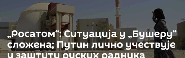„Росатом“: Ситуација у „Бушеру“ сложена; Путин лично учествује у заштити руских радника