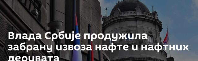 Влада Србије продужила забрану извоза нафте и нафтних деривата