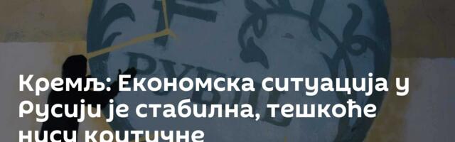Кремљ: Економска ситуација у Русији је стабилна, тешкоће нису критичне