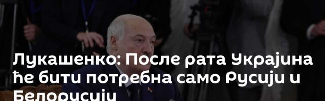Лукашенко: После рата Украјина ће бити потребна само Русији и Белорусији
