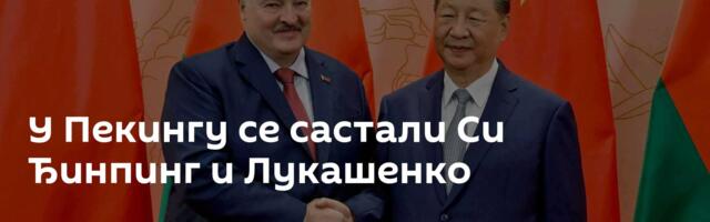 У Пекингу се састали Си Ђинпинг и Лукашенко