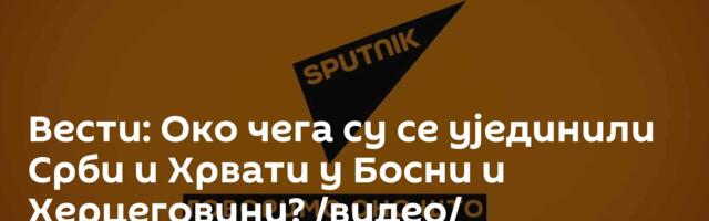 Вести: Око чега су се ујединили Срби и Хрвати у Босни и Херцеговини? /видео/