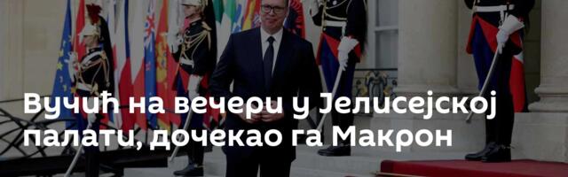 Вучић на вечери у Јелисејској палати, дочекао га Макрон