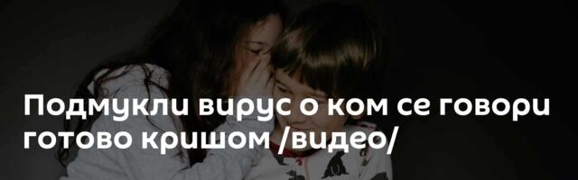 Подмукли вирус о ком се говори готово кришом /видео/