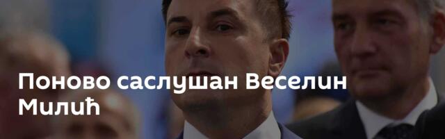 Поново саслушан Веселин Милић