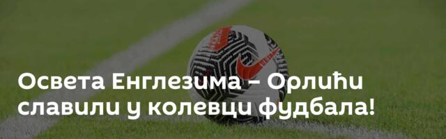 Освета Енглезима – Орлићи славили у колевци фудбала!